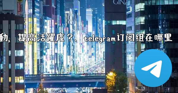 Telegram頻道主如何與訂閱者有效互動，提高活躍度？、telegram订阅组在哪里
