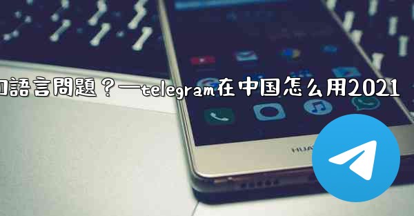 使用Telegram進行跨國交流時，需要注意哪些時區和語言問題？—telegram在中国怎么用2021