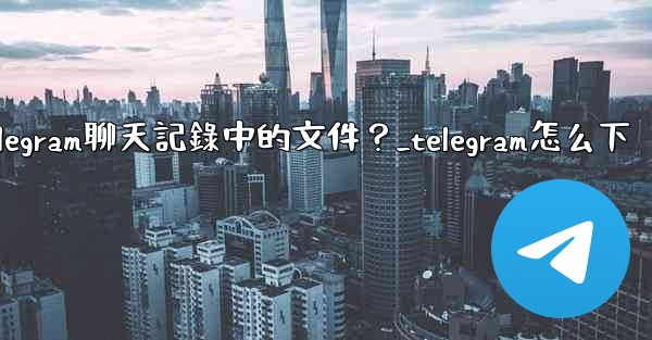 如何選擇性地下載Telegram聊天記錄中的文件？_telegram怎么下