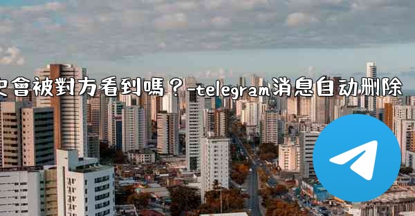 Telegram消息編輯歷史會被對方看到嗎？-telegram消息自动删除