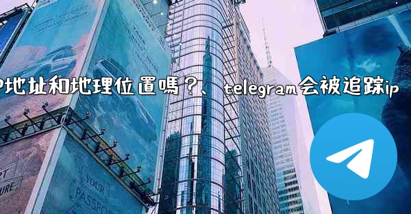 Telegram的「登入會話」信息中會包含IP地址和地理位置嗎？、telegram会被追踪ip