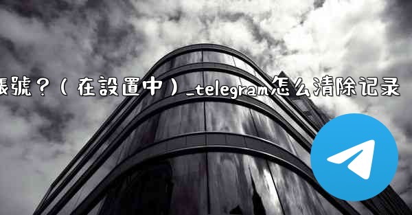 Telegram如何刪除我的帳號？（在設置中）_telegram怎么清除记录