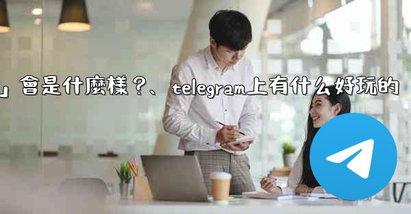 Telegram未來可能推出的「小程序商店」會是什麼樣？、telegram上有什么好玩的