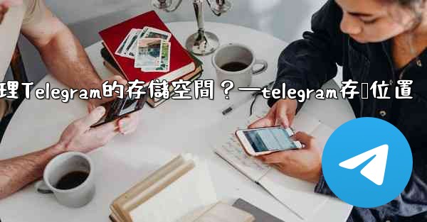 如何管理Telegram的存儲空間？—telegram存储位置
