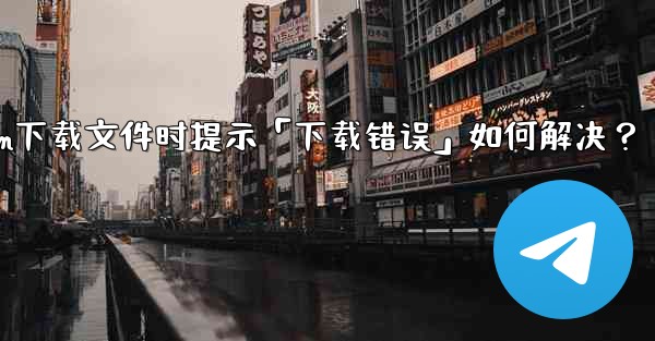 Telegram下載文件時提示「下載錯誤」如何解決？—telegram下载文件时提示「下载错误」如何解决？