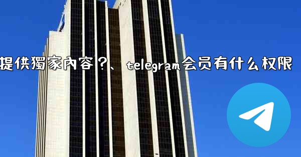 Telegram如何為付費訂閱者提供獨家內容？、telegram会员有什么权限