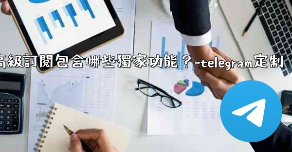 Telegram Premium高級訂閱包含哪些獨家功能？-telegram定制