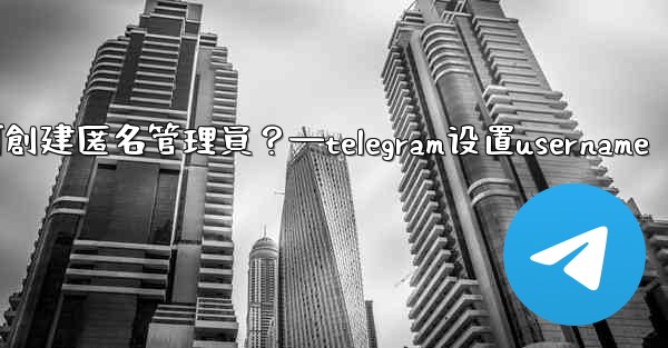 <b>Telegram如何創建匿名管理員？—telegram设置username</b>