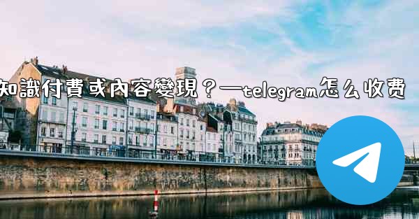如何利用Telegram進行知識付費或內容變現？—telegram怎么收费