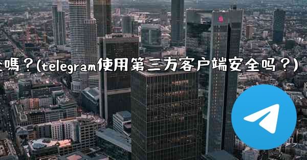 Telegram使用第三方客戶端安全嗎？(telegram使用第三方客户端安全吗？)