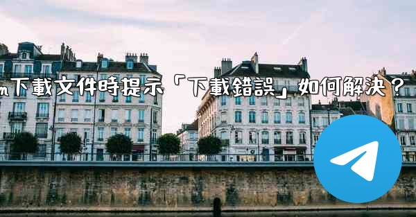 Telegram下載文件時提示「下載錯誤」如何解決？