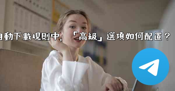 Telegram媒體自動下載規則中，「高級」選項如何配置？