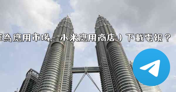 <b>如何從第三方應用市場（如華為應用市場、小米應用商店）下載電報？</b>
